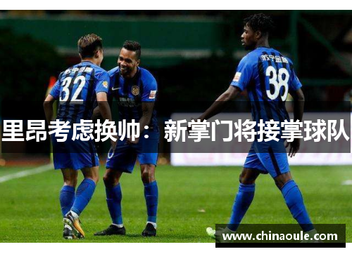 里昂考虑换帅：新掌门将接掌球队